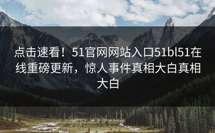 点击速看！51官网网站入口51bl51在线重磅更新，惊人事件真相大白真相大白