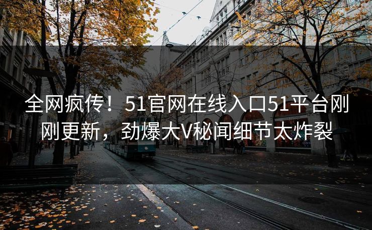 全网疯传！51官网在线入口51平台刚刚更新，劲爆大V秘闻细节太炸裂