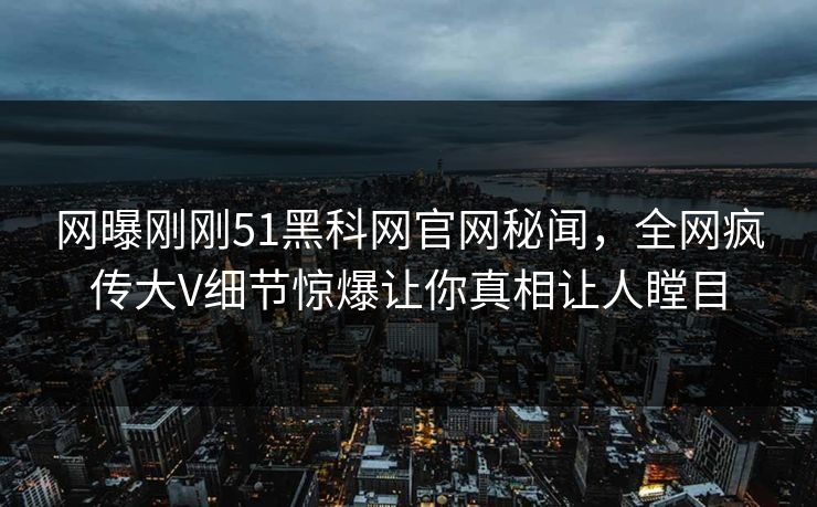 网曝刚刚51黑科网官网秘闻，全网疯传大V细节惊爆让你真相让人瞠目