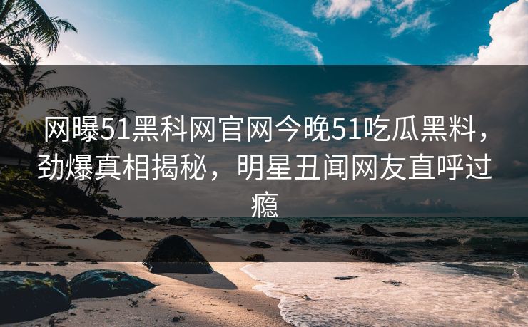 网曝51黑科网官网今晚51吃瓜黑料，劲爆真相揭秘，明星丑闻网友直呼过瘾