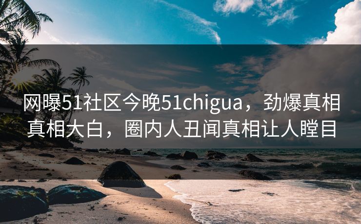 网曝51社区今晚51chigua，劲爆真相真相大白，圈内人丑闻真相让人瞠目