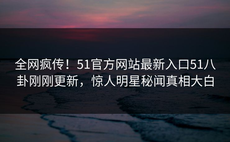 全网疯传！51官方网站最新入口51八卦刚刚更新，惊人明星秘闻真相大白