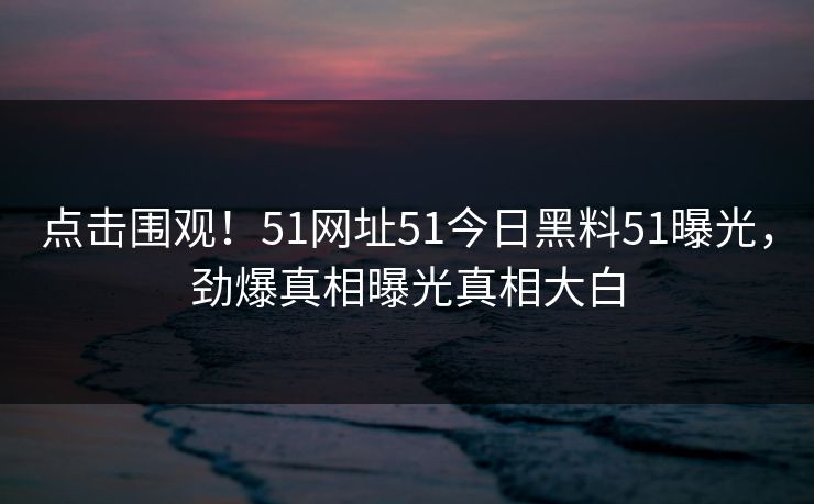 点击围观！51网址51今日黑料51曝光，劲爆真相曝光真相大白
