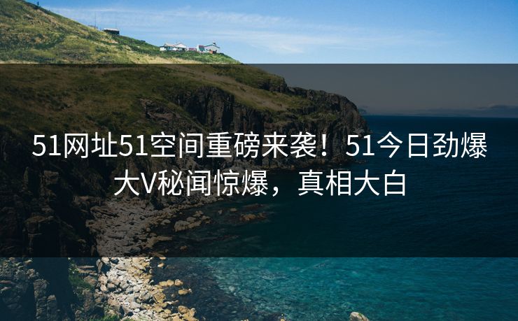 51网址51空间重磅来袭！51今日劲爆大V秘闻惊爆，真相大白