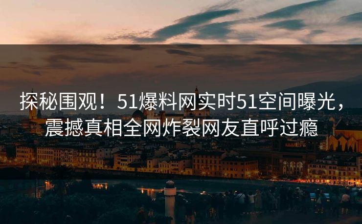 探秘围观！51爆料网实时51空间曝光，震撼真相全网炸裂网友直呼过瘾