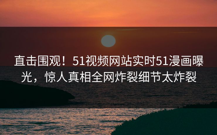 直击围观！51视频网站实时51漫画曝光，惊人真相全网炸裂细节太炸裂