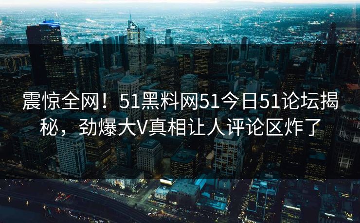 震惊全网！51黑料网51今日51论坛揭秘，劲爆大V真相让人评论区炸了