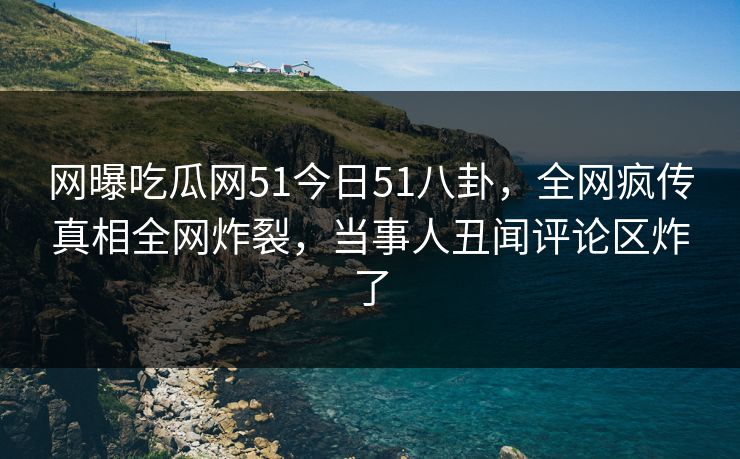 网曝吃瓜网51今日51八卦，全网疯传真相全网炸裂，当事人丑闻评论区炸了