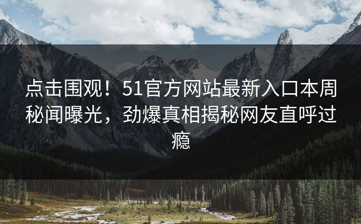 点击围观！51官方网站最新入口本周秘闻曝光，劲爆真相揭秘网友直呼过瘾