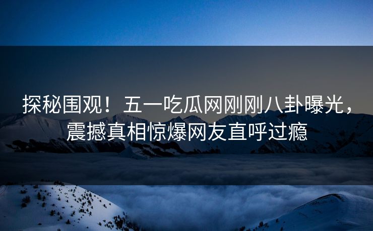 探秘围观！五一吃瓜网刚刚八卦曝光，震撼真相惊爆网友直呼过瘾