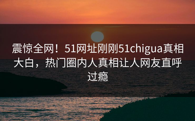 震惊全网!51网址刚刚51chigua真相大白,热门圈内人真相让人网友直呼过瘾