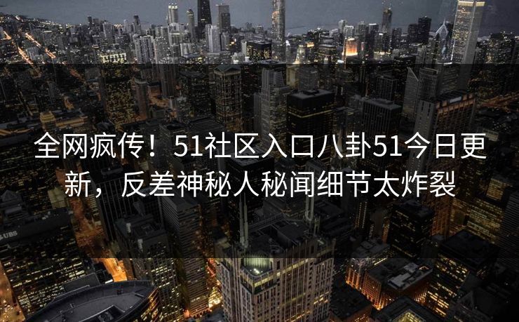 全网疯传!51社区入口八卦51今日更新,反差神秘人秘闻细节太炸裂