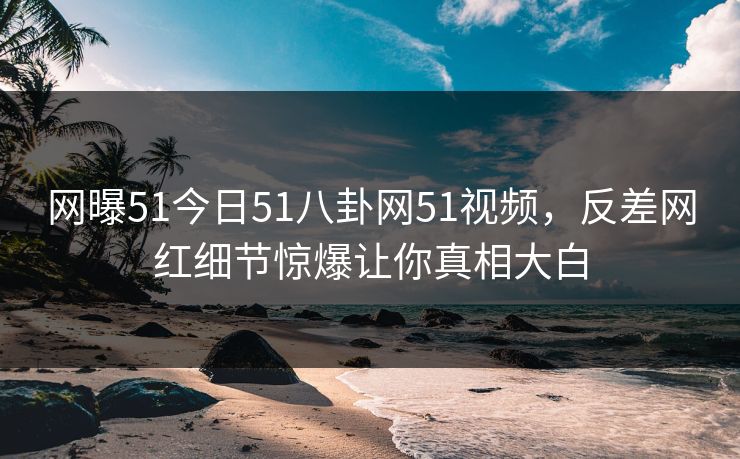 网曝51今日51八卦网51视频,反差网红细节惊爆让你真相大白