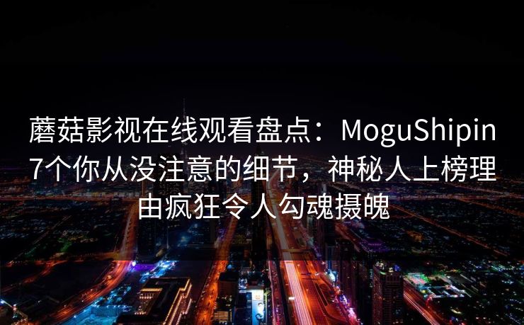 蘑菇影视在线观看盘点：MoguShipin7个你从没注意的细节，神秘人上榜理由疯狂令人勾魂摄魄