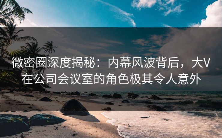 微密圈深度揭秘:内幕风波背后,大V在公司会议室的角色极其令人意外 微密圈深度揭秘:内幕风波背后,大V在公司会议室的角色极其令人意外