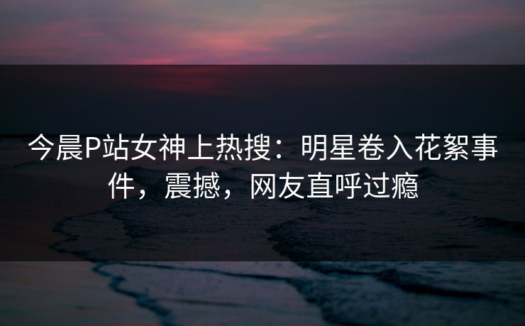 今晨P站女神上热搜：明星卷入花絮事件，震撼，网友直呼过瘾