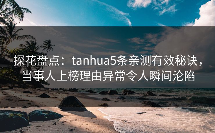探花盘点：tanhua5条亲测有效秘诀，当事人上榜理由异常令人瞬间沦陷