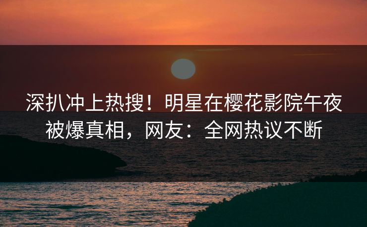 深扒冲上热搜！明星在樱花影院午夜被爆真相，网友：全网热议不断