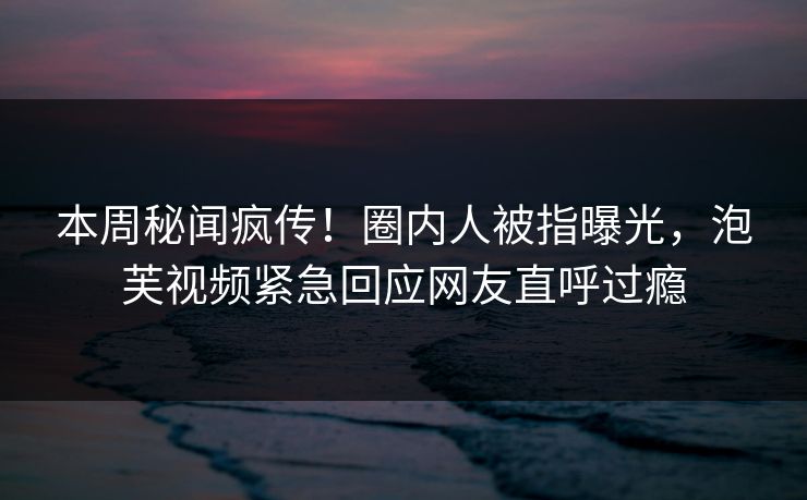 本周秘闻疯传！圈内人被指曝光，泡芙视频紧急回应网友直呼过瘾