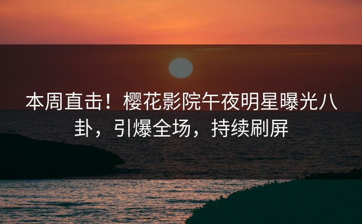 本周直击！樱花影院午夜明星曝光八卦，引爆全场，持续刷屏