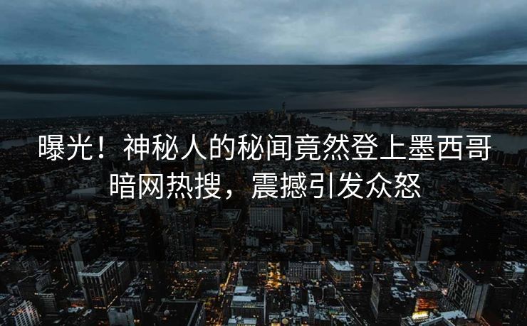 曝光！神秘人的秘闻竟然登上墨西哥暗网热搜，震撼引发众怒