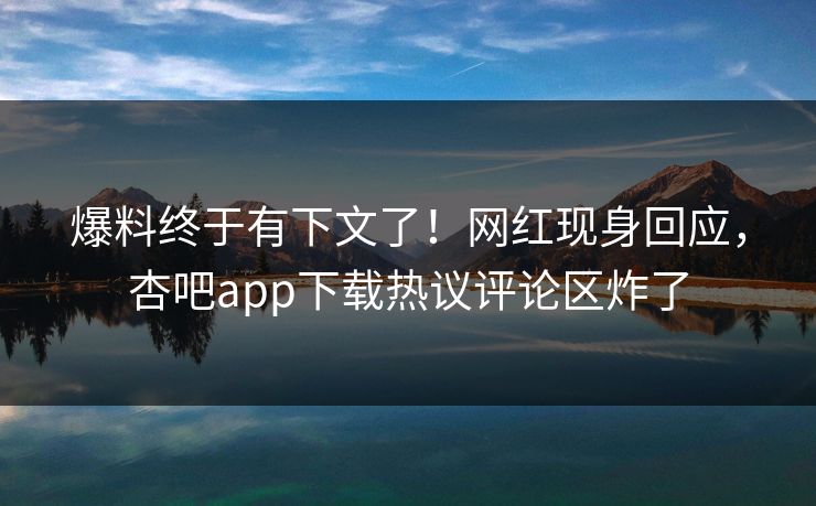 爆料终于有下文了！网红现身回应，杏吧app下载热议评论区炸了