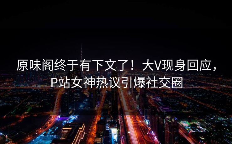 原味阁终于有下文了！大V现身回应，P站女神热议引爆社交圈