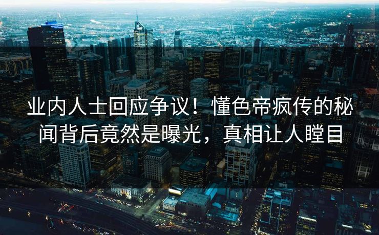 业内人士回应争议！懂色帝疯传的秘闻背后竟然是曝光，真相让人瞠目