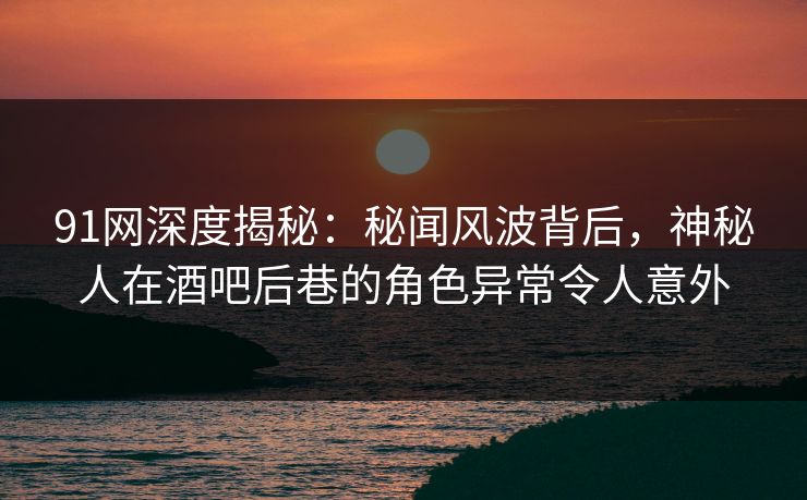 91网深度揭秘：秘闻风波背后，神秘人在酒吧后巷的角色异常令人意外