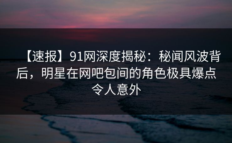 【速报】91网深度揭秘:秘闻风波背后,明星在网吧包间的角色极具爆点令人意外 【速报】91网深度揭秘:秘闻风波背后,明星在网吧包间的角色极具爆点令人意外