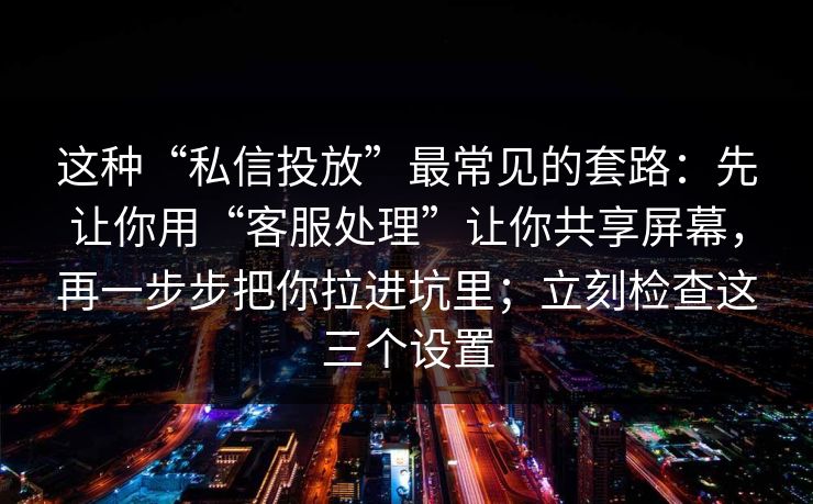 这种“私信投放”最常见的套路：先让你用“客服处理”让你共享屏幕，再一步步把你拉进坑里；立刻检查这三个设置
