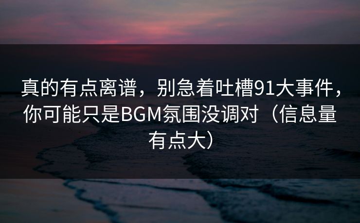 真的有点离谱，别急着吐槽91大事件，你可能只是BGM氛围没调对（信息量有点大）
