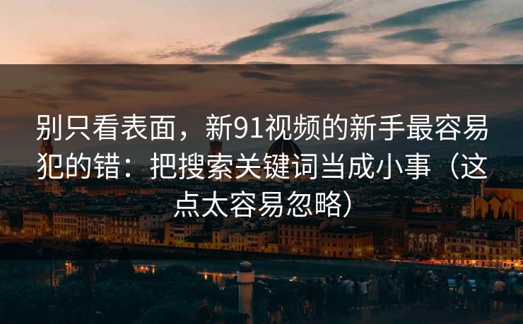 别只看表面，新91视频的新手最容易犯的错：把搜索关键词当成小事（这点太容易忽略）