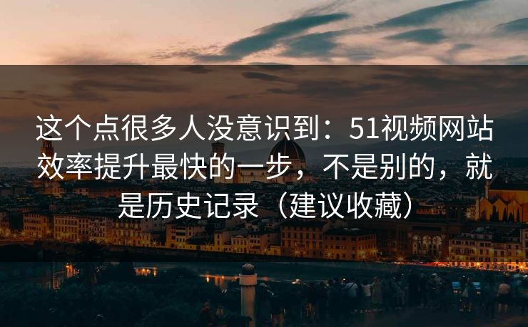 这个点很多人没意识到：51视频网站效率提升最快的一步，不是别的，就是历史记录（建议收藏）