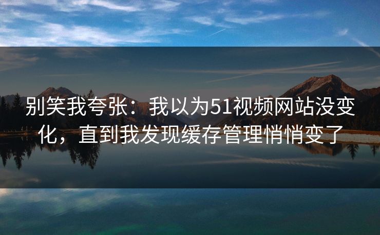 别笑我夸张：我以为51视频网站没变化，直到我发现缓存管理悄悄变了