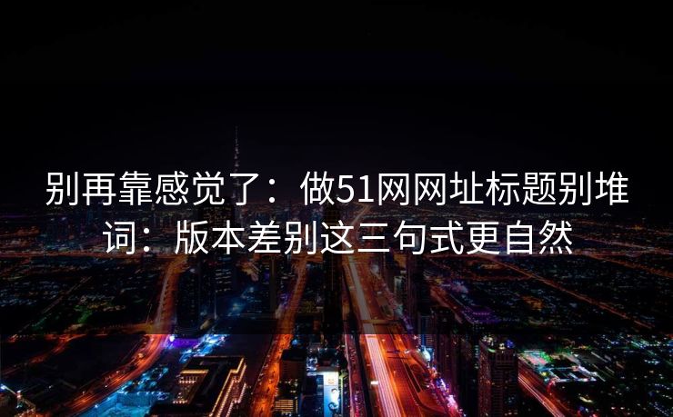 别再靠感觉了：做51网网址标题别堆词：版本差别这三句式更自然