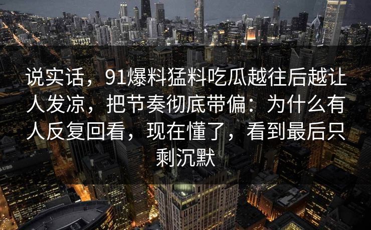 说实话,91爆料猛料吃瓜越往后越让人发凉,把节奏彻底带偏:为什么有人反复回看,现在懂了,看到最后只剩沉默 说实话,91爆料猛料吃瓜越往后越让人发凉,把节奏彻底带偏:为什么有人反复回看,现在懂了,看到最后只剩沉默