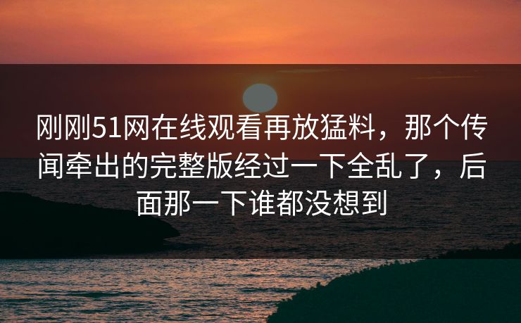 刚刚51网在线观看再放猛料，那个传闻牵出的完整版经过一下全乱了，后面那一下谁都没想到